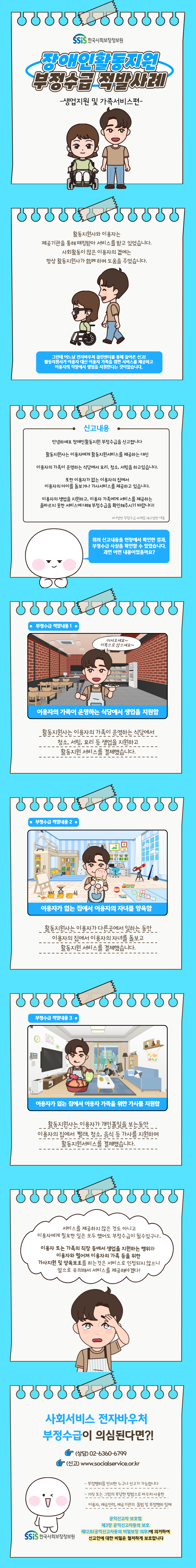 장애인활동지원 부정수급 적발사례 -생업지원 및 가족서비스편- (한국사회보장정보원) 활동지원사와 이용자는 제공기관을 통해 매칭받아 서비스를 받고 있었습니다. 사회활동이 많은 이용자의 곁에는 항상 활동지원사가 함께 하며 도움을 주었습니다. 그런데 어느날 전자바우처 클린센터를 통해 들어온 신고! 활동지원사가 이용자 대신 이용자 가족을 위한 서비스를 제공하고 이용자의 직장에서 생업을 지원한다는 것이었습니다. 신고내용 안녕하세요 장애인활동지원 부정수급을 신고합니다 활동지원사는 이용자에게 활동지원서비스를 제공하는 대신 이용자의 가족이 운영하는 식당에서 요리, 청소, 서빙을 하고있습니다. 또한 이용자가 없는 이용자의 집에서 이용자의 아이를 돌보거나 가사서비스를 제공하고 있습니다. 이용자의 생업을 지원하고, 이용자 가족에게 서비스를 제공하는 올바르지 못한 서비스에 대해 부정수급을 확인해주시기 바랍니다! *다양한 부정수급 사례를 재구성한 내용 위의 신고내용을 현장에서 확인한 결과, 부정수급 사실을 확인할 수 있었습니다. 과연 어떤 내용이었을까요? 부정수급 적발내용 1 어서오세요~ 이쪽으로 앉으세요~ 이용자의 가족이 운영하는 식당에서 생업을 지원함 활동지원사는 이용자의 가족이 운영하는 식당에서 청소, 서빙, 요리 등 생업을 지원하고 활동지원 서비스를 결제했습니다. 부정수급 적발내용 2 이용자가 없는 집에서 이용자의 자녀를 양육함 활동지원사는 이용자가 다른곳에서 일하는 동안 이용자의 집에서 이용자의 자녀를 돌보고 활동지원 서비스를 결제했습니다. 부정수급 적발내용 3 이용자가 없는 집에서 이용자 가족을 위한 가사를 지원함 활동지원사는 이용자가 개인볼일을 보는동안 이용자의 집에서 빨래, 청소, 음식 등 가사를 지원하며 활동지원서비스를 결제했습니다. 서비스를 제공하지 않은 것도 아니고 이용자에게 필요한 일은 모두 했어도 부정수급이 될 수 있구나.. 이용자 또는 가족의 직장 등에서 생업을 지원하는 행위와 이용자와 떨어져 이용자의 가족 등을 위한 가사지원 및 양육보조를 하는 것은 서비스로 인정되지 않으니 앞으로 유의해서 서비스를 제공해야겠다! 사회서비스 전자바우처 부정수급이 의심된다면?! (상담) 02-6360-6799 (신고) www.socialservice.or.kr 부정행위를 인지한 누구나 신고가 가능합니다 거짓 또는 그밖의 부당한 방법으로 바우처 사용한 이용자, 제공인력, 제공기관의 불법 및 부정행위 일체 공익신고자 보호법 제3장 공익신고자등의 보호 제12조(공익신고자등의 비밀보장 의무)에 의거하여 신고인에 대한 비밀은 철저하게 보호합니다 